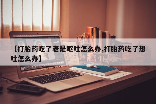 流产药联系方式【打胎药吃了老是呕吐怎么办,打胎药吃了想吐怎么办】