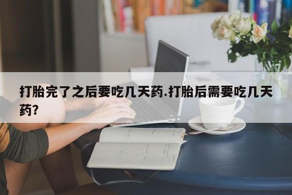 流产药联系方式打胎完了之后要吃几天药.打胎后需要吃几天药？
