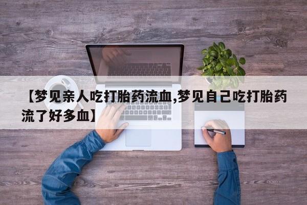 流产药联系方式【梦见亲人吃打胎药流血,梦见自己吃打胎药流了好多血】