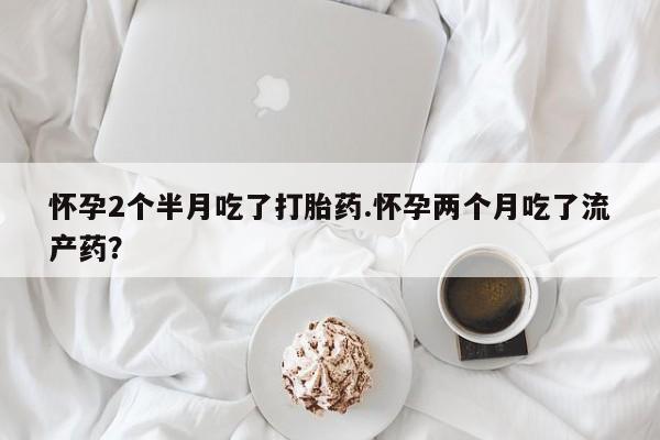 流产药联系方式怀孕2个半月吃了打胎药.怀孕两个月吃了流产药?