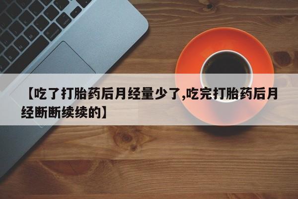 流产药联系方式【吃了打胎药后月经量少了,吃完打胎药后月经断断续续的】