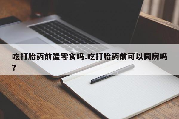流产药联系方式吃打胎药前能零食吗.吃打胎药前可以同房吗？