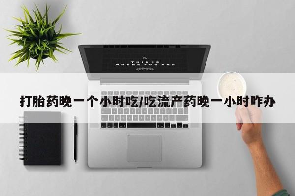 流产药联系方式打胎药晚一个小时吃/吃流产药晚一小时咋办