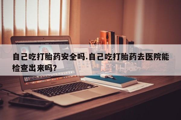 流产药联系方式自己吃打胎药安全吗.自己吃打胎药去医院能检查出来吗？