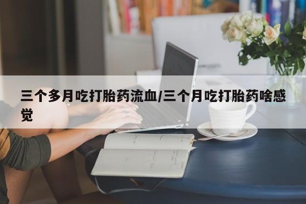 流产药联系方式三个多月吃打胎药流血/三个月吃打胎药啥感觉