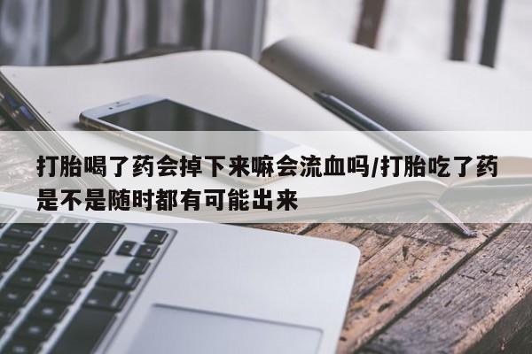 流产药联系方式打胎喝了药会掉下来嘛会流血吗/打胎吃了药是不是随时都有可能出来