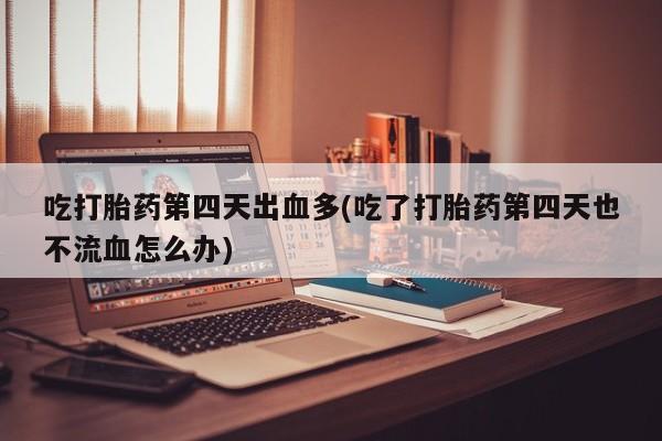 流产药联系方式吃打胎药第四天出血多(吃了打胎药第四天也不流血怎么办)