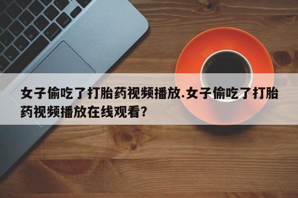 流产药联系方式女子偷吃了打胎药视频播放.女子偷吃了打胎药视频播放在线观看?