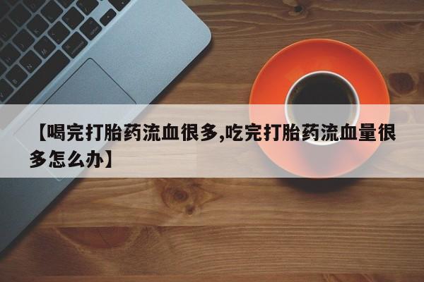 流产药联系方式【喝完打胎药流血很多,吃完打胎药流血量很多怎么办】
