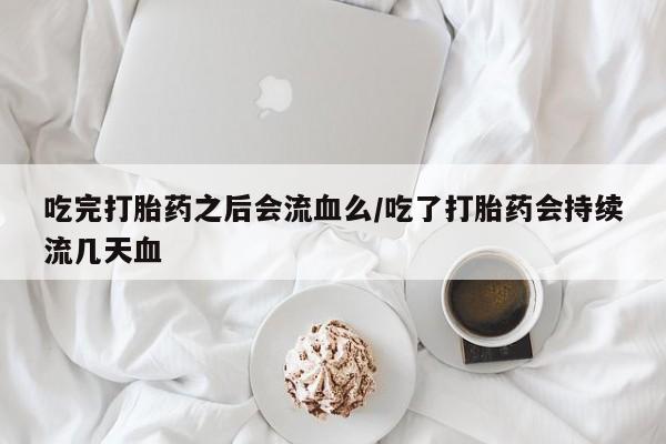 流产药联系方式吃完打胎药之后会流血么/吃了打胎药会持续流几天血