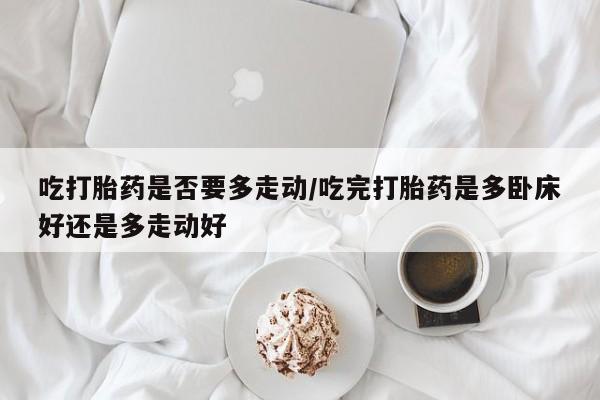 流产药联系方式吃打胎药是否要多走动/吃完打胎药是多卧床好还是多走动好