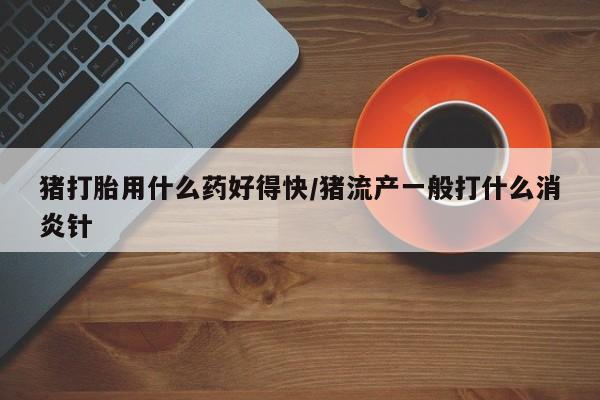 流产药联系方式猪打胎用什么药好得快/猪流产一般打什么消炎针
