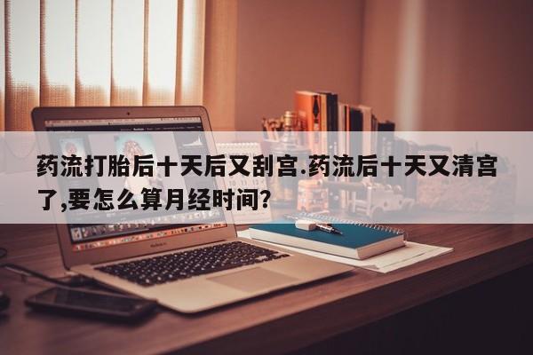 流产药联系方式药流打胎后十天后又刮宫.药流后十天又清宫了,要怎么算月经时间？
