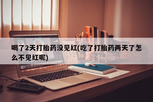 流产药联系方式喝了2天打胎药没见红(吃了打胎药两天了怎么不见红呢)