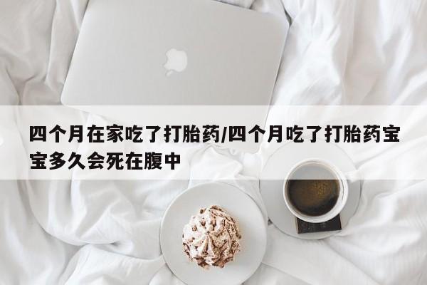 流产药联系方式四个月在家吃了打胎药/四个月吃了打胎药宝宝多久会死在腹中