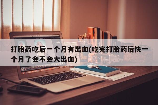 流产药联系方式打胎药吃后一个月有出血(吃完打胎药后快一个月了会不会大出血)