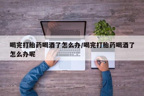 流产药联系方式喝完打胎药喝酒了怎么办/喝完打胎药喝酒了怎么办呢