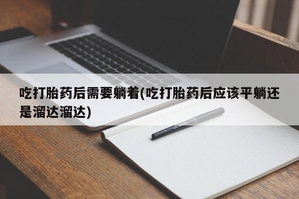 流产药联系方式吃打胎药后需要躺着(吃打胎药后应该平躺还是溜达溜达)
