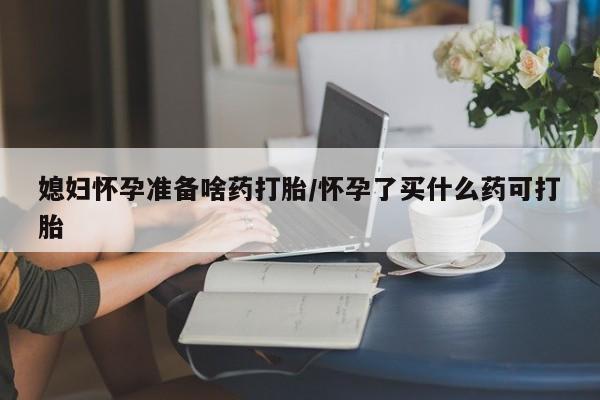 流产药联系方式媳妇怀孕准备啥药打胎/怀孕了买什么药可打胎
