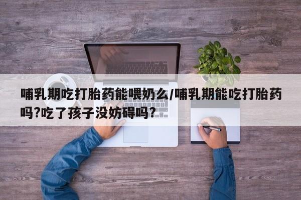 流产药联系方式哺乳期吃打胎药能喂奶么/哺乳期能吃打胎药吗?吃了孩子没妨碍吗?