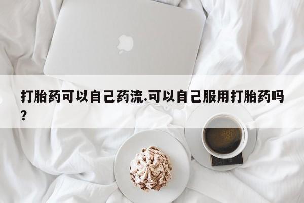 流产药联系方式打胎药可以自己药流.可以自己服用打胎药吗？