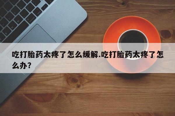 流产药联系方式吃打胎药太疼了怎么缓解.吃打胎药太疼了怎么办？