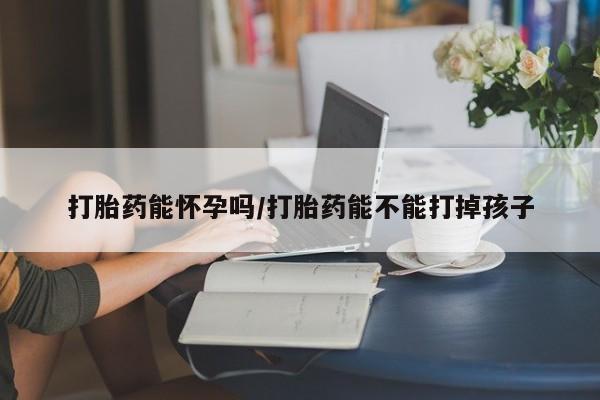 流产药联系方式打胎药能怀孕吗/打胎药能不能打掉孩子