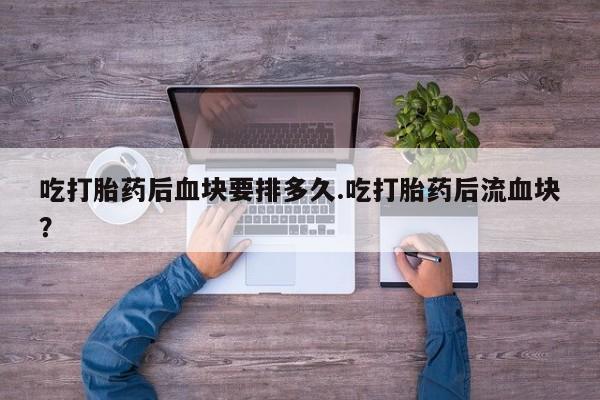 流产药联系方式吃打胎药后血块要排多久.吃打胎药后流血块？