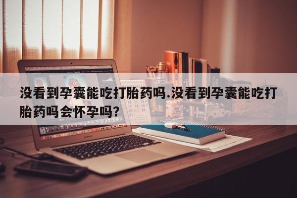 流产药联系方式没看到孕囊能吃打胎药吗.没看到孕囊能吃打胎药吗会怀孕吗？