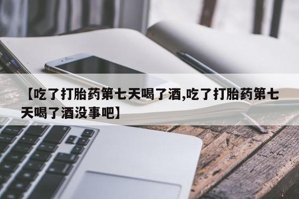 流产药联系方式【吃了打胎药第七天喝了酒,吃了打胎药第七天喝了酒没事吧】