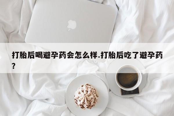 流产药联系方式打胎后喝避孕药会怎么样.打胎后吃了避孕药？