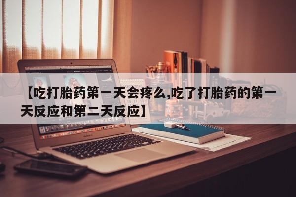 流产药联系方式【吃打胎药第一天会疼么,吃了打胎药的第一天反应和第二天反应】