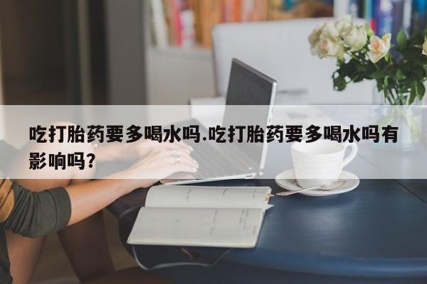 流产药联系方式吃打胎药要多喝水吗.吃打胎药要多喝水吗有影响吗？